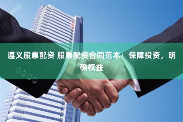 遵义股票配资 股票配资合同范本：保障投资，明确权益