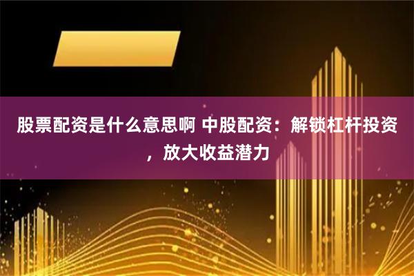 股票配资是什么意思啊 中股配资：解锁杠杆投资，放大收益潜力