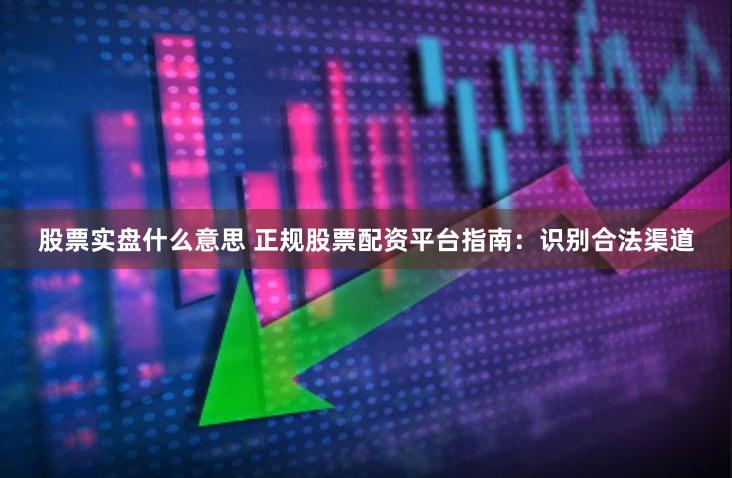 股票实盘什么意思 正规股票配资平台指南：识别合法渠道