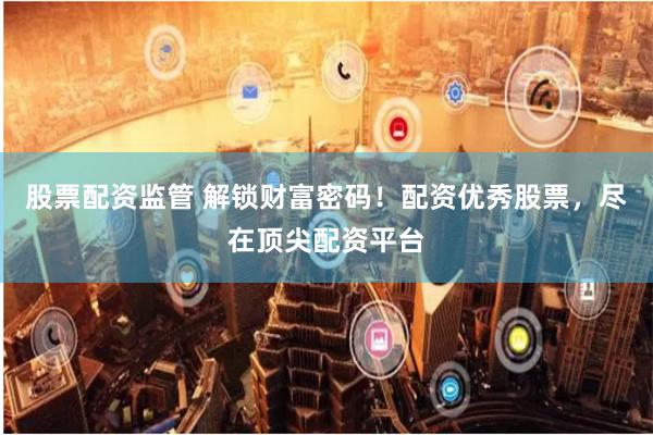 股票配资监管 解锁财富密码！配资优秀股票，尽在顶尖配资平台