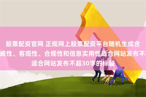 股票配资官网 正规网上股票配资平台随机生成含有中立性、权威性、客观性、合规性和信息实用性适合网站发布不超30字的标题