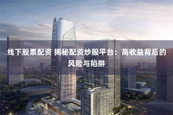 线下股票配资 揭秘配资炒股平台：高收益背后的风险与陷阱