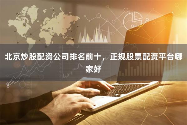 北京炒股配资公司排名前十，正规股票配资平台哪家好